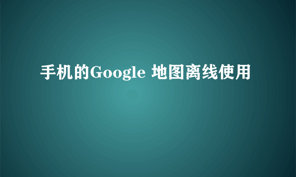 手机的Google 地图离线使用