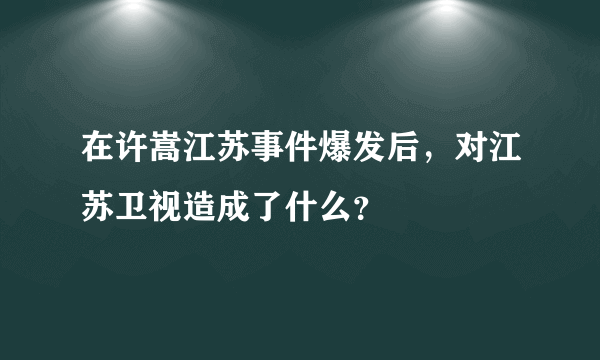 在许嵩江苏事件爆发后，对江苏卫视造成了什么？