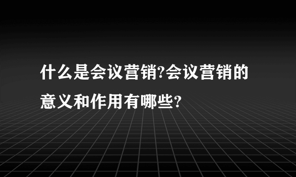 什么是会议营销?会议营销的意义和作用有哪些?