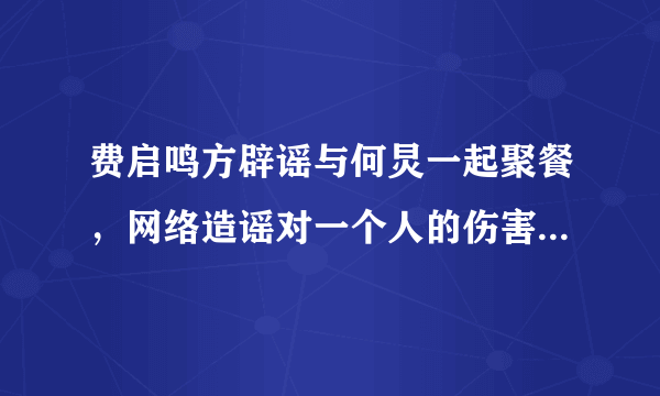 费启鸣方辟谣与何炅一起聚餐，网络造谣对一个人的伤害有多深？