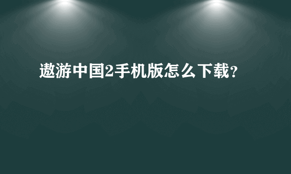 遨游中国2手机版怎么下载？