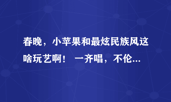 春晚，小苹果和最炫民族风这啥玩艺啊！ 一齐唱，不伦不类的，就像一口喝热水，下一口又喝冰水。 你