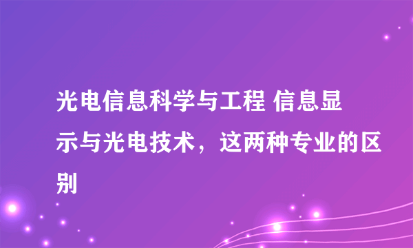 光电信息科学与工程 信息显示与光电技术，这两种专业的区别