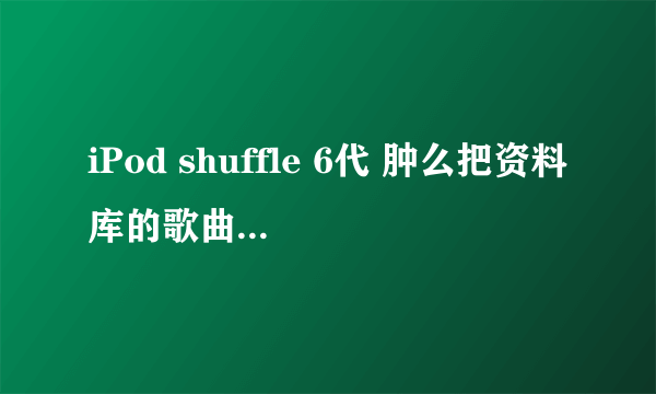 iPod shuffle 6代 肿么把资料库的歌曲 弄到我的iPod里。。