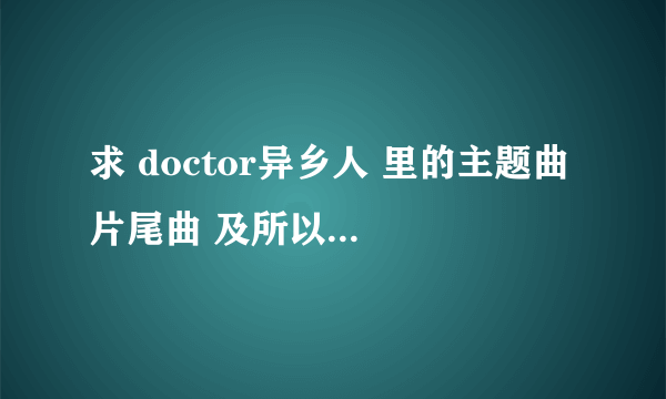 求 doctor异乡人 里的主题曲 片尾曲 及所以背景插曲，谢谢！