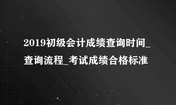 2019初级会计成绩查询时间_查询流程_考试成绩合格标准