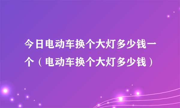 今日电动车换个大灯多少钱一个（电动车换个大灯多少钱）