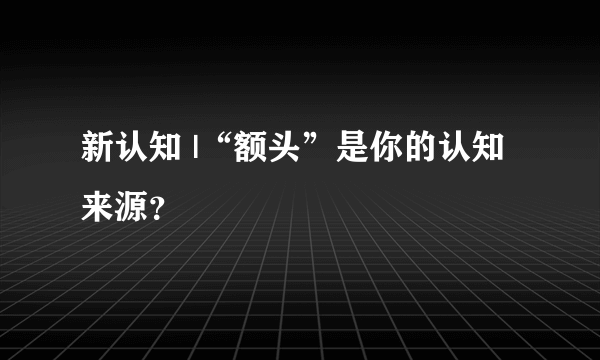 新认知 |“额头”是你的认知来源？