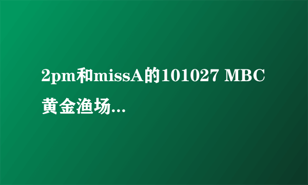 2pm和missA的101027 MBC 黄金渔场的中字到底什么时候出来没有啊