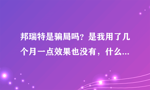 邦瑞特是骗局吗？是我用了几个月一点效果也没有，什么狗屁,产品。请大家相信我再也不要上当了。