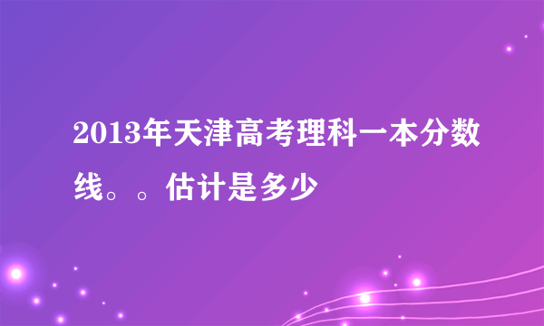 2013年天津高考理科一本分数线。。估计是多少