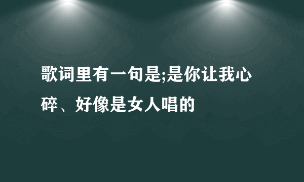 歌词里有一句是;是你让我心碎、好像是女人唱的