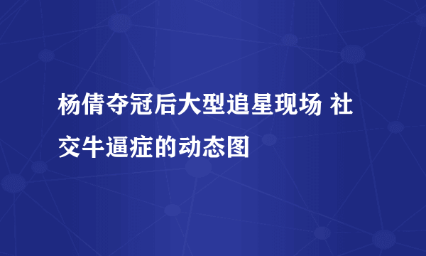 杨倩夺冠后大型追星现场 社交牛逼症的动态图