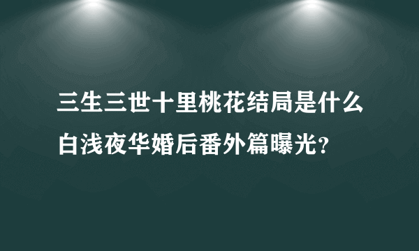 三生三世十里桃花结局是什么白浅夜华婚后番外篇曝光？