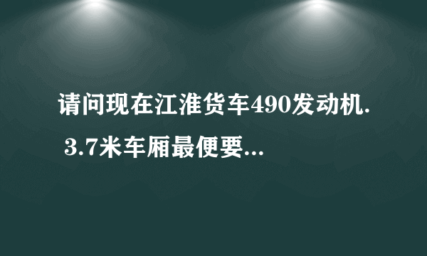 请问现在江淮货车490发动机. 3.7米车厢最便要几多钱.和在那里有车订？