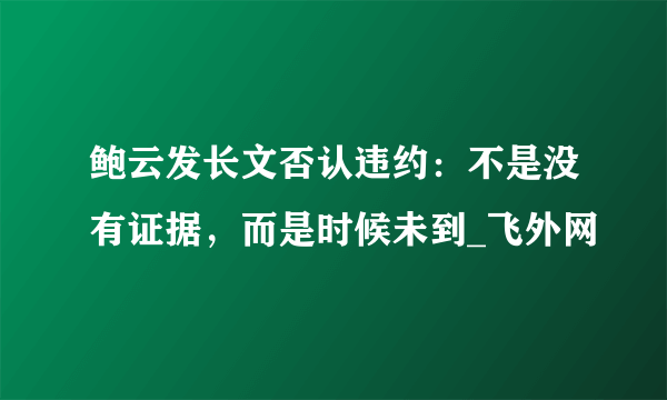 鲍云发长文否认违约：不是没有证据，而是时候未到_飞外网