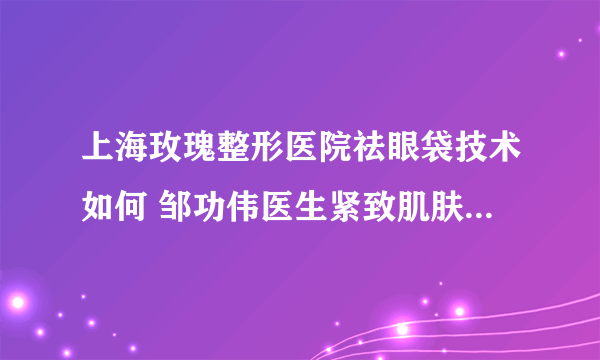 上海玫瑰整形医院祛眼袋技术如何 邹功伟医生紧致肌肤让你展现年轻