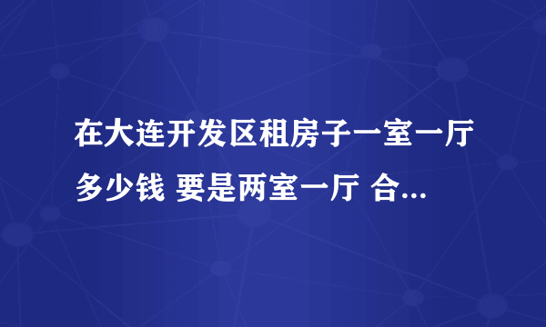在大连开发区租房子一室一厅多少钱 要是两室一厅 合租多少钱