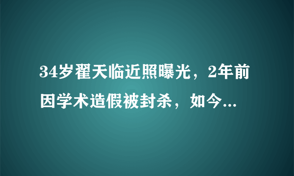 34岁翟天临近照曝光，2年前因学术造假被封杀，如今胖成这样