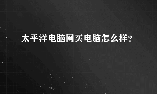 太平洋电脑网买电脑怎么样？