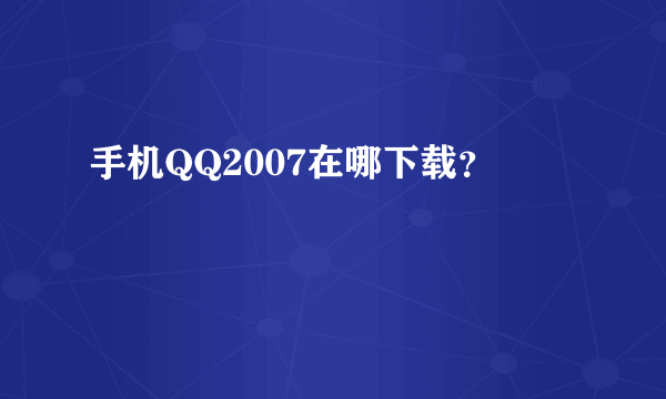 手机QQ2007在哪下载？
