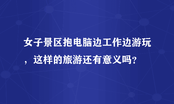 女子景区抱电脑边工作边游玩，这样的旅游还有意义吗？