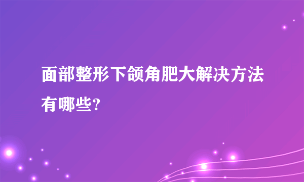 面部整形下颌角肥大解决方法有哪些?