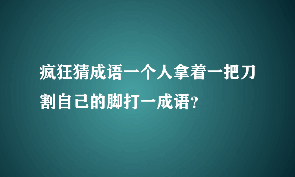 疯狂猜成语一个人拿着一把刀割自己的脚打一成语？