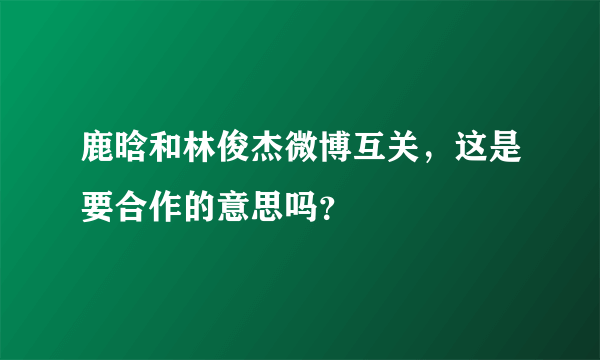 鹿晗和林俊杰微博互关，这是要合作的意思吗？