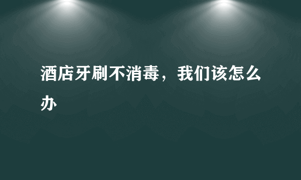 酒店牙刷不消毒，我们该怎么办