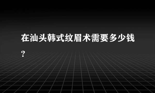 在汕头韩式纹眉术需要多少钱？