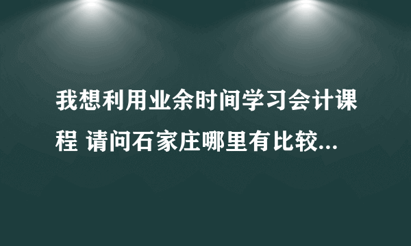 我想利用业余时间学习会计课程 请问石家庄哪里有比较好的培训学校