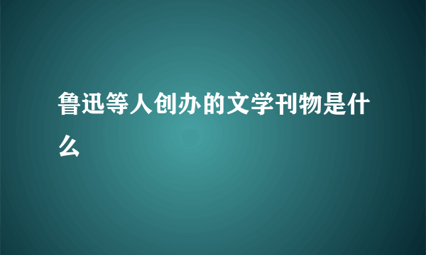 鲁迅等人创办的文学刊物是什么