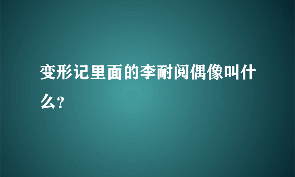 变形记里面的李耐阅偶像叫什么？