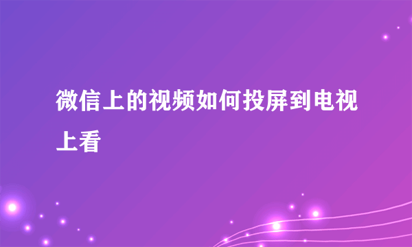微信上的视频如何投屏到电视上看