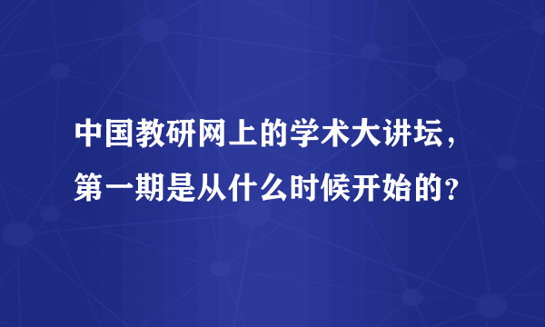 中国教研网上的学术大讲坛，第一期是从什么时候开始的？