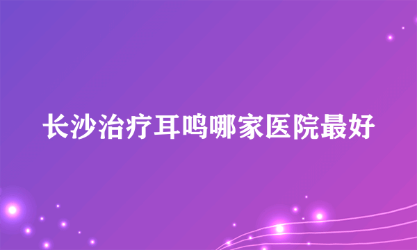 长沙治疗耳鸣哪家医院最好