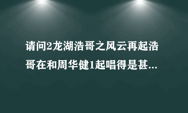 请问2龙湖浩哥之风云再起浩哥在和周华健1起唱得是甚么歌拜托了各位 谢谢