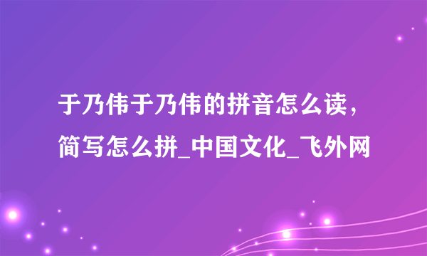 于乃伟于乃伟的拼音怎么读，简写怎么拼_中国文化_飞外网