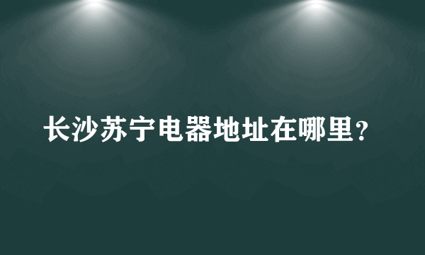 长沙苏宁电器地址在哪里？