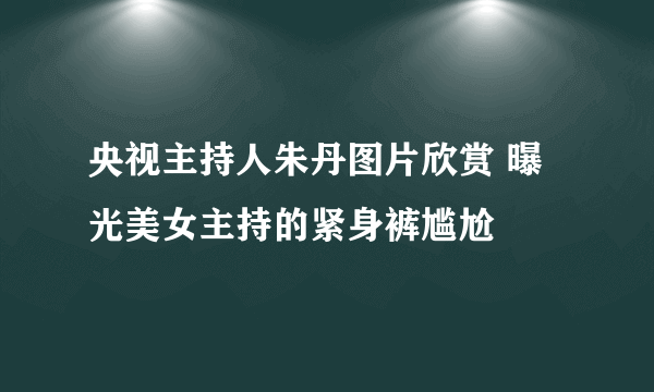 央视主持人朱丹图片欣赏 曝光美女主持的紧身裤尴尬