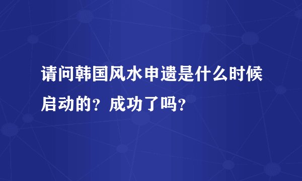 请问韩国风水申遗是什么时候启动的？成功了吗？