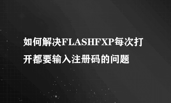 如何解决FLASHFXP每次打开都要输入注册码的问题