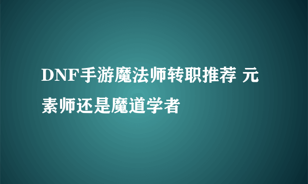 DNF手游魔法师转职推荐 元素师还是魔道学者