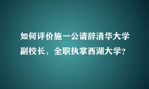 如何评价施一公请辞清华大学副校长，全职执掌西湖大学？