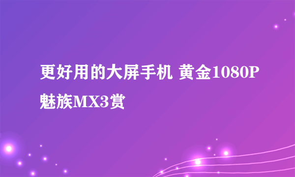 更好用的大屏手机 黄金1080P魅族MX3赏