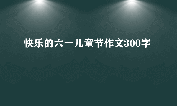 快乐的六一儿童节作文300字
