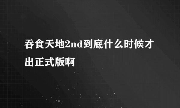 吞食天地2nd到底什么时候才出正式版啊