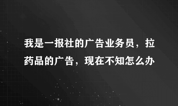 我是一报社的广告业务员，拉药品的广告，现在不知怎么办