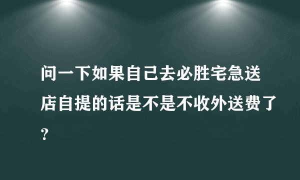 问一下如果自己去必胜宅急送店自提的话是不是不收外送费了？